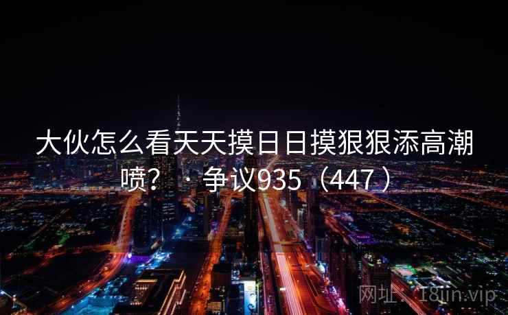 大伙怎么看天天摸日日摸狠狠添高潮喷？ · 争议935（447 ）