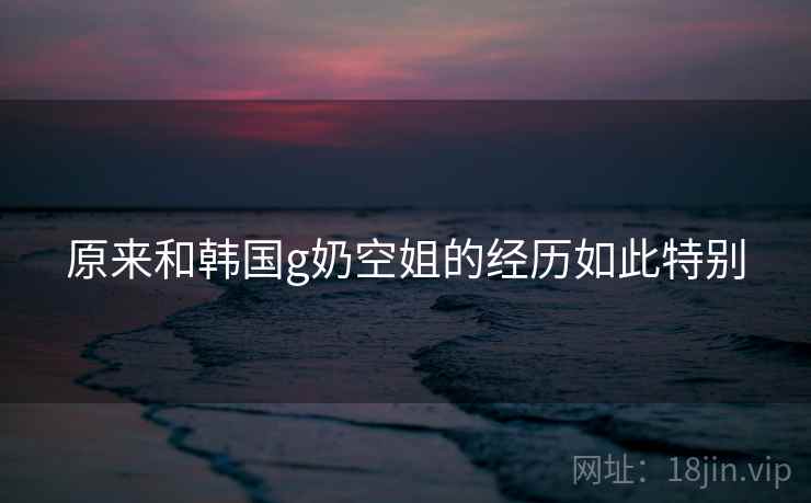 原来和韩国g奶空姐的经历如此特别