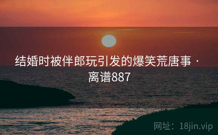 结婚时被伴郎玩引发的爆笑荒唐事 · 离谱887