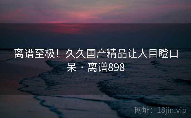 离谱至极！久久国产精品让人目瞪口呆 · 离谱898
