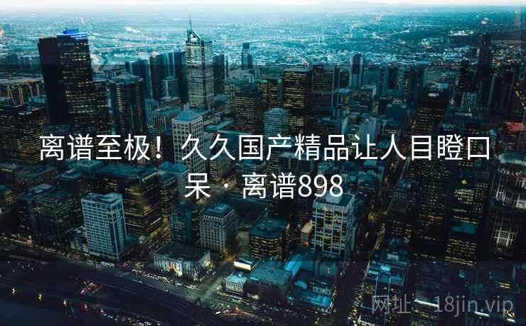 离谱至极！久久国产精品让人目瞪口呆 · 离谱898