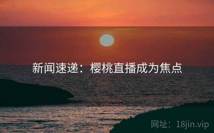 新闻速递：樱桃直播成为焦点