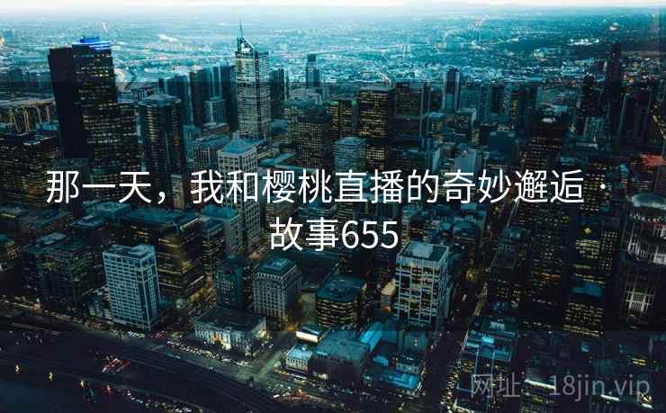 那一天，我和樱桃直播的奇妙邂逅 · 故事655