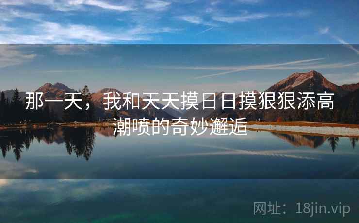 那一天，我和天天摸日日摸狠狠添高潮喷的奇妙邂逅  第1张