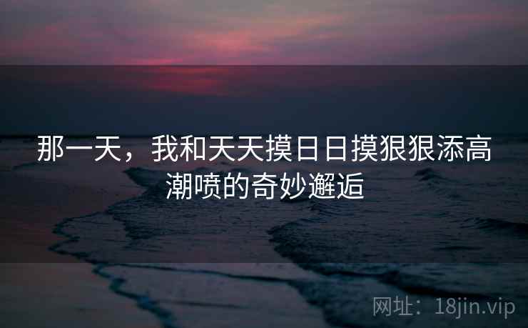 那一天，我和天天摸日日摸狠狠添高潮喷的奇妙邂逅  第2张