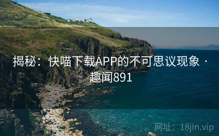 揭秘：快喵下载APP的不可思议现象 · 趣闻891