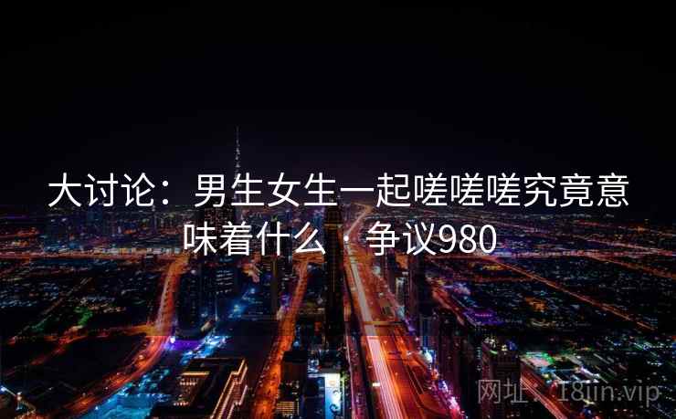 大讨论:男生女生一起嗟嗟嗟究竟意味着什么 · 争议980 第1张 大讨论:男生女生一起嗟嗟嗟究竟意味着什么 · 争议980 第1张