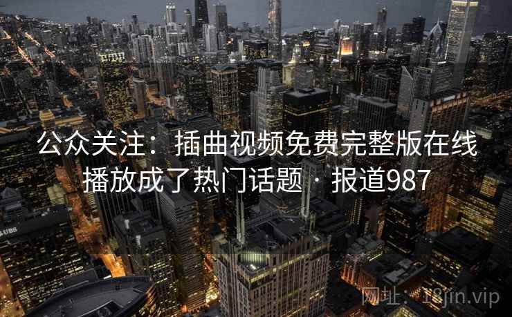 公众关注：插曲视频免费完整版在线播放成了热门话题 · 报道987