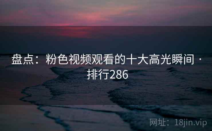 盘点:粉色视频观看的十大高光瞬间 · 排行286