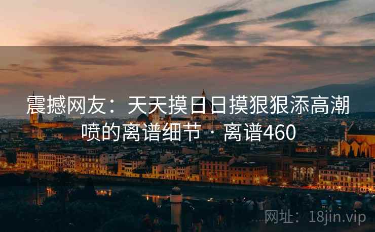 震撼网友：天天摸日日摸狠狠添高潮喷的离谱细节 · 离谱460