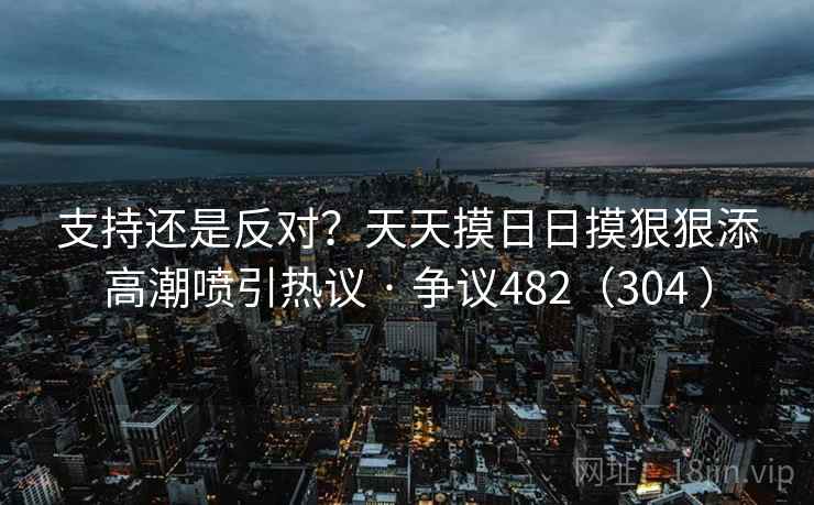支持还是反对？天天摸日日摸狠狠添高潮喷引热议 · 争议482（304 ）  第2张