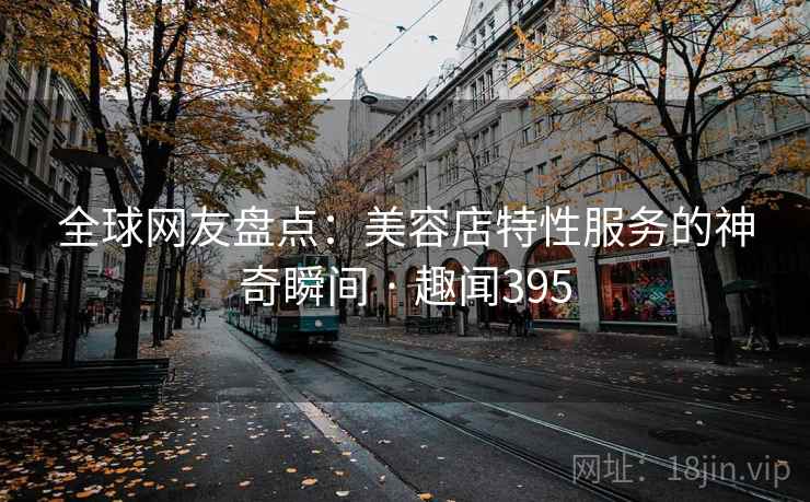 全球网友盘点：美容店特性服务的神奇瞬间 · 趣闻395