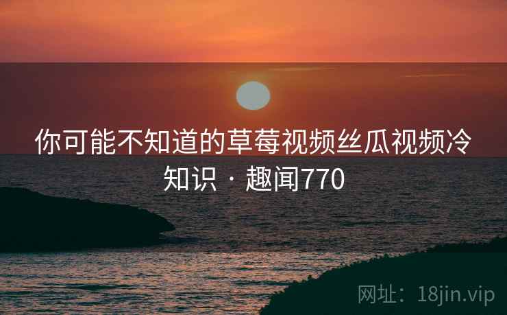 你可能不知道的草莓视频丝瓜视频冷知识 · 趣闻770